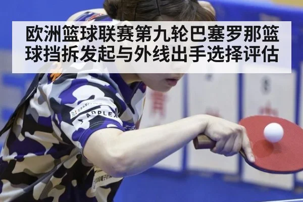 欧洲篮球联赛第九轮巴塞罗那篮球挡拆发起与外线出手选择评估