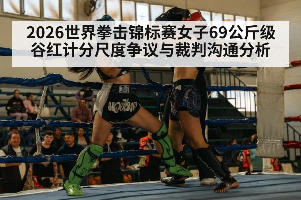 2026世界拳击锦标赛女子69公斤级谷红计分尺度争议与裁判沟通分析